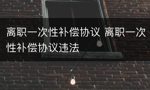 离职一次性补偿协议 离职一次性补偿协议违法