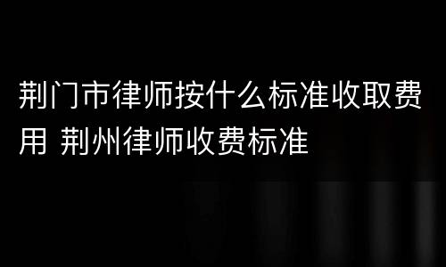 荆门市律师按什么标准收取费用 荆州律师收费标准