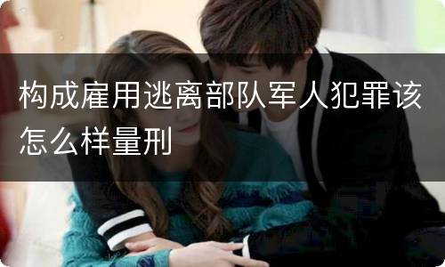 构成雇用逃离部队军人犯罪该怎么样量刑