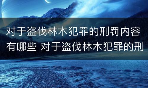 对于盗伐林木犯罪的刑罚内容有哪些 对于盗伐林木犯罪的刑罚内容有哪些要求