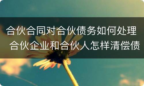 合伙合同对合伙债务如何处理 合伙企业和合伙人怎样清偿债务