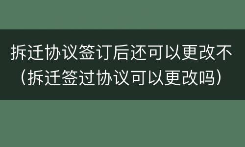 拆迁协议签订后还可以更改不（拆迁签过协议可以更改吗）