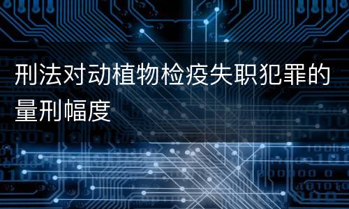 刑法对动植物检疫失职犯罪的量刑幅度