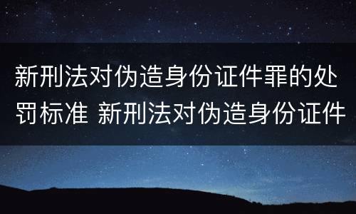 新刑法对伪造身份证件罪的处罚标准 新刑法对伪造身份证件罪的处罚标准是多少
