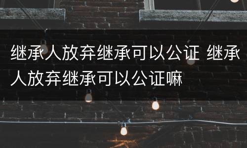 继承人放弃继承可以公证 继承人放弃继承可以公证嘛
