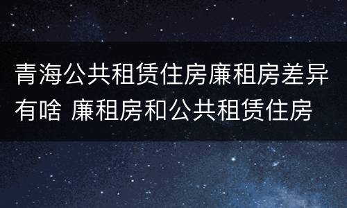 青海公共租赁住房廉租房差异有啥 廉租房和公共租赁住房