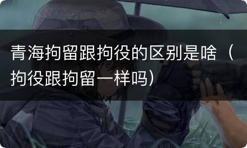 青海拘留跟拘役的区别是啥（拘役跟拘留一样吗）