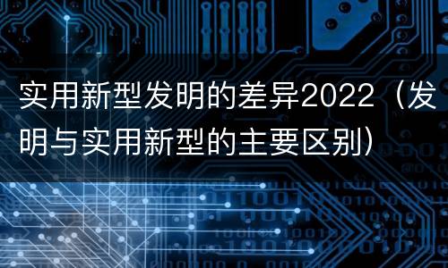 实用新型发明的差异2022（发明与实用新型的主要区别）