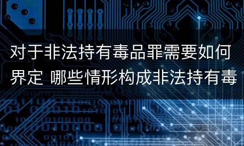 对于非法持有毒品罪需要如何界定 哪些情形构成非法持有毒品罪