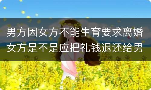 男方因女方不能生育要求离婚女方是不是应把礼钱退还给男方