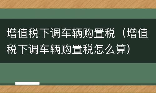 增值税下调车辆购置税（增值税下调车辆购置税怎么算）
