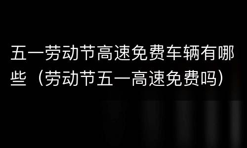 五一劳动节高速免费车辆有哪些（劳动节五一高速免费吗）