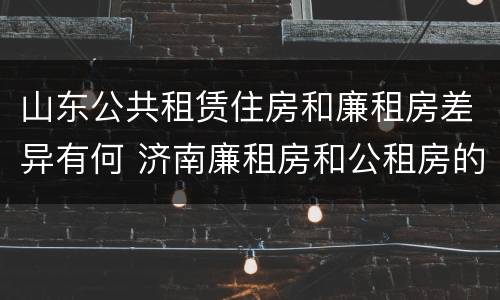 山东公共租赁住房和廉租房差异有何 济南廉租房和公租房的区别