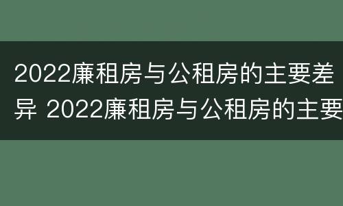 2022廉租房与公租房的主要差异 2022廉租房与公租房的主要差异在哪里