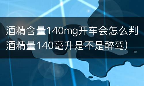 酒精含量140mg开车会怎么判（酒精量140毫升是不是醉驾）