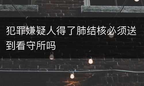 犯罪嫌疑人得了肺结核必须送到看守所吗