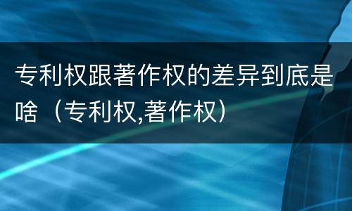 专利权跟著作权的差异到底是啥（专利权,著作权）