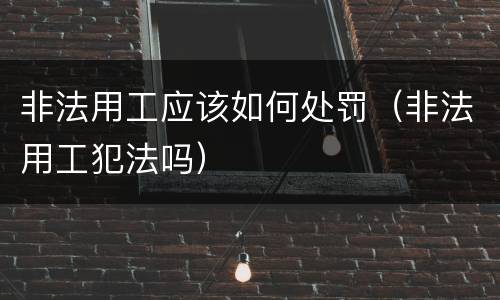 非法用工应该如何处罚（非法用工犯法吗）