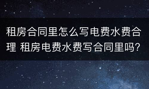 租房合同里怎么写电费水费合理 租房电费水费写合同里吗?