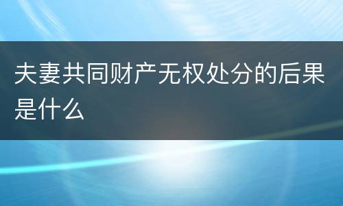 夫妻共同财产无权处分的后果是什么