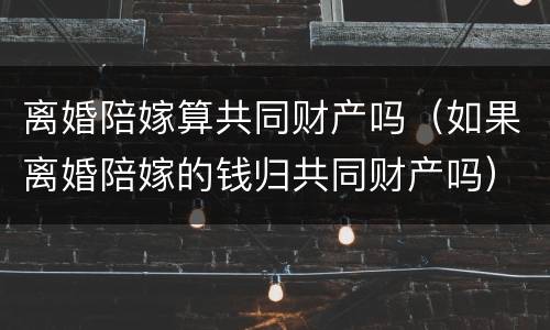 离婚陪嫁算共同财产吗（如果离婚陪嫁的钱归共同财产吗）