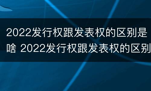 2022发行权跟发表权的区别是啥 2022发行权跟发表权的区别是啥呢