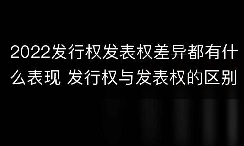 2022发行权发表权差异都有什么表现 发行权与发表权的区别