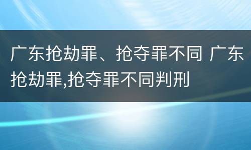 广东抢劫罪、抢夺罪不同 广东抢劫罪,抢夺罪不同判刑
