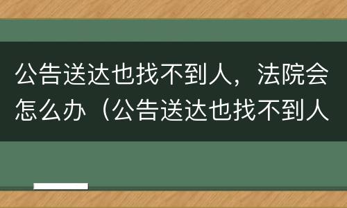 公告送达也找不到人，法院会怎么办（公告送达也找不到人,法院会怎么办理）