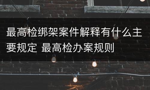 最高检绑架案件解释有什么主要规定 最高检办案规则