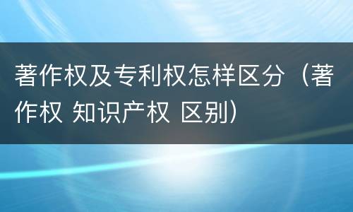 著作权及专利权怎样区分（著作权 知识产权 区别）