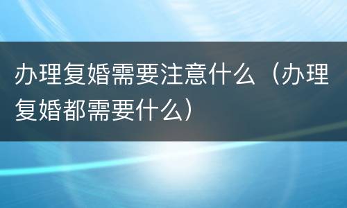 办理复婚需要注意什么（办理复婚都需要什么）