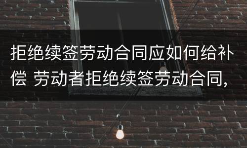 拒绝续签劳动合同应如何给补偿 劳动者拒绝续签劳动合同,如何规定