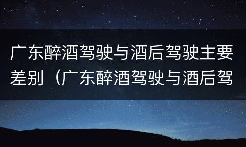 广东醉酒驾驶与酒后驾驶主要差别（广东醉酒驾驶与酒后驾驶主要差别是什么）