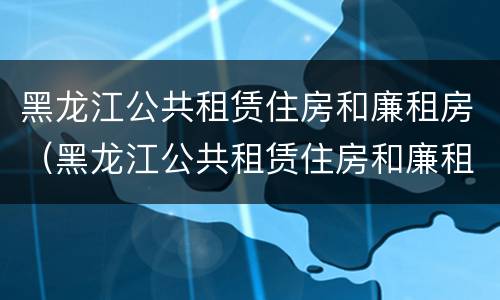 黑龙江公共租赁住房和廉租房（黑龙江公共租赁住房和廉租房哪个好）