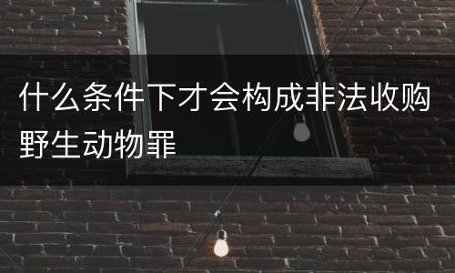 什么条件下才会构成非法收购野生动物罪