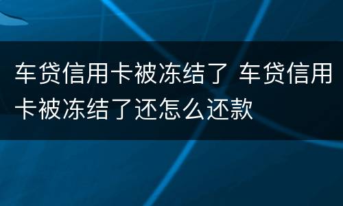 车贷信用卡被冻结了 车贷信用卡被冻结了还怎么还款