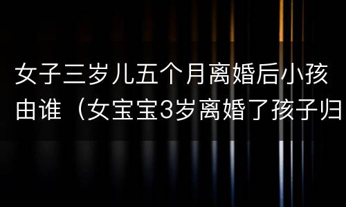 女子三岁儿五个月离婚后小孩由谁（女宝宝3岁离婚了孩子归谁）
