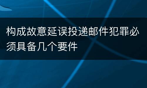 构成故意延误投递邮件犯罪必须具备几个要件
