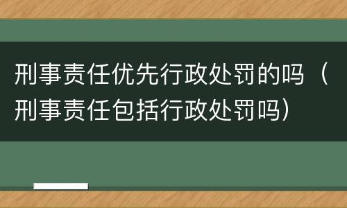 刑事责任优先行政处罚的吗（刑事责任包括行政处罚吗）