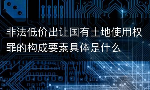 非法低价出让国有土地使用权罪的构成要素具体是什么