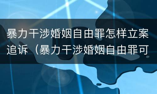 暴力干涉婚姻自由罪怎样立案追诉（暴力干涉婚姻自由罪可以刑事和解吗）