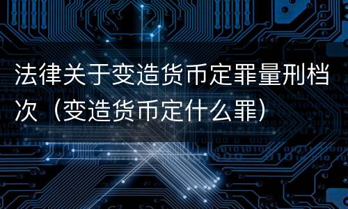 法律关于变造货币定罪量刑档次（变造货币定什么罪）