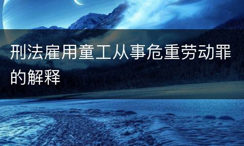 刑法雇用童工从事危重劳动罪的解释