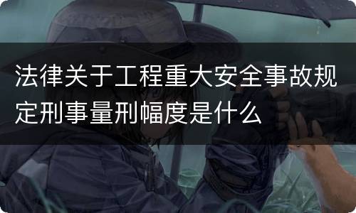 法律关于工程重大安全事故规定刑事量刑幅度是什么