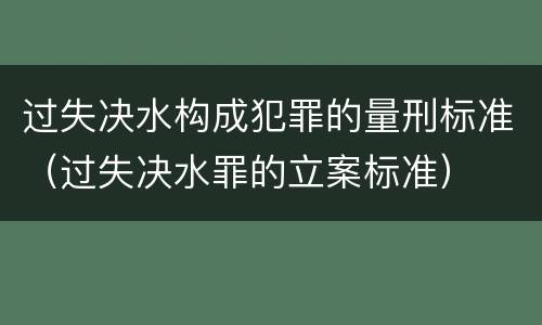 过失决水构成犯罪的量刑标准（过失决水罪的立案标准）