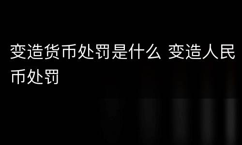 变造货币处罚是什么 变造人民币处罚