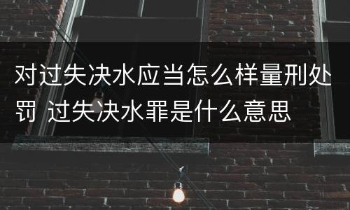 对过失决水应当怎么样量刑处罚 过失决水罪是什么意思