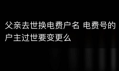 父亲去世换电费户名 电费号的户主过世要变更么
