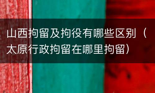 山西拘留及拘役有哪些区别（太原行政拘留在哪里拘留）